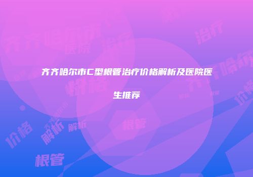 齐齐哈尔市C型根管治疗价格解析及医院医生推荐