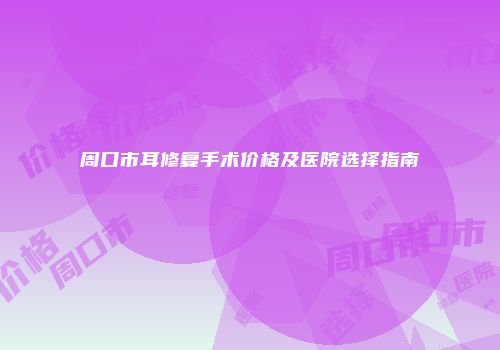周口市耳修复手术价格及医院选择指南