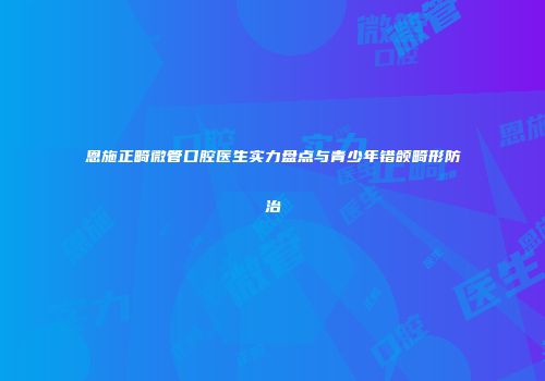 恩施正畸微管口腔医生实力盘点与青少年错颌畸形防治