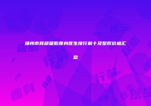 扬州市背部吸脂瘦身医生排行前十及整形价格汇总