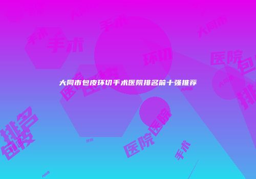 大同市包皮环切手术医院排名前十强推荐