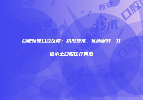 合肥新安口腔医院：精湛技术，优质服务，打造本土口腔医疗典范