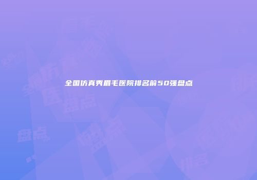 全国仿真秀眉毛医院排名前50强盘点