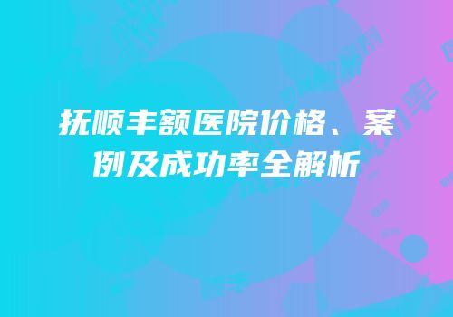 抚顺丰额医院价格、案例及成功率全解析