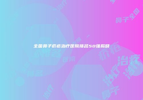 全国鼻子疥疮治疗医院排名50强揭晓