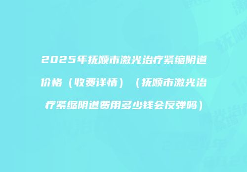 2025年抚顺市激光治疗紧缩阴道价格（收费详情）（抚顺市激光治疗紧缩阴道费用多少钱会反弹吗）