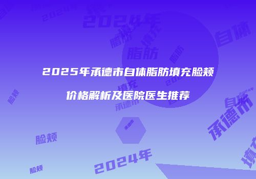 2025年承德市自体脂肪填充脸颊价格解析及医院医生推荐