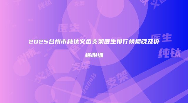 2025台州市纯钛义齿支架医生排行榜揭晓及价格明细