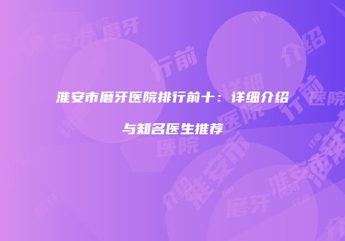 淮安市磨牙医院排行前十：详细介绍与知名医生推荐