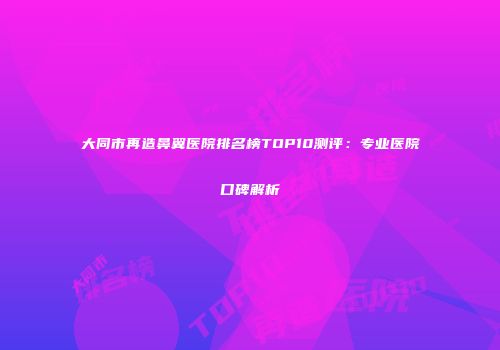 大同市再造鼻翼医院排名榜TOP10测评：专业医院口碑解析