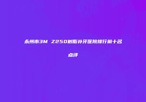 永州市3M Z250树脂补牙医院排行前十名点评