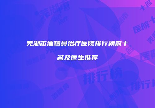 芜湖市酒糟鼻治疗医院排行榜前十名及医生推荐