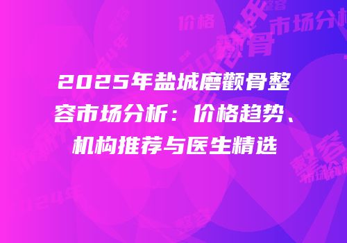2025年盐城磨颧骨整容市场分析：价格趋势、机构推荐与医生精选