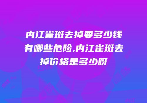 内江雀斑去掉要多少钱有哪些危险,内江雀斑去掉价格是多少呀
