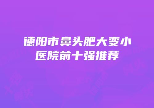 德阳市鼻头肥大变小医院前十强推荐