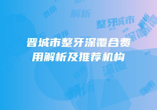 晋城市整牙深覆合费用解析及推荐机构