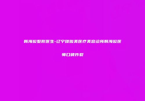 韩海俊整形医生-辽宁臻啦美医疗美容诊所韩海俊医师口碑炸裂
