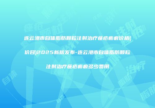 连云港市自体脂肪颗粒注射治疗痤疮瘢痕价格(价目)2025新版发布-连云港市自体脂肪颗粒注射治疗痤疮瘢痕多少费用