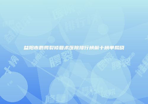益阳市唇腭裂修复术医院排行榜前十榜单揭晓
