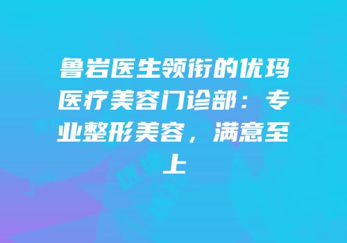 鲁岩医生领衔的优玛医疗美容门诊部：专业整形美容，满意至上