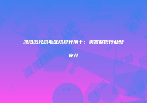 濮阳激光脱毛医院排行前十：美容整形行业新宠儿