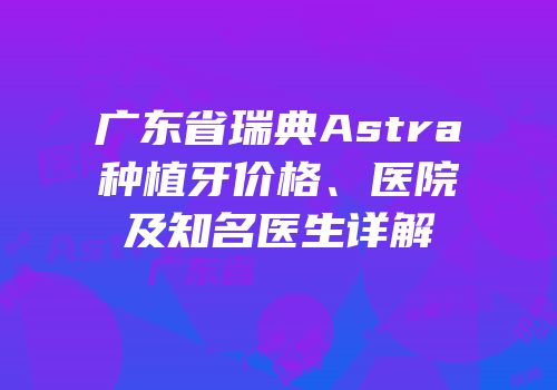 广东省瑞典Astra种植牙价格、医院及知名医生详解