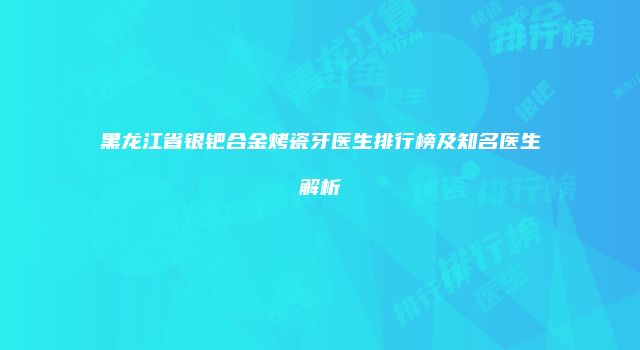 黑龙江省银钯合金烤瓷牙医生排行榜及知名医生解析