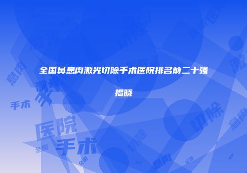 全国鼻息肉激光切除手术医院排名前二十强揭晓