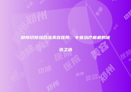 郑州切除缝合法美容医院：专业治疗瘢痕的优选之选