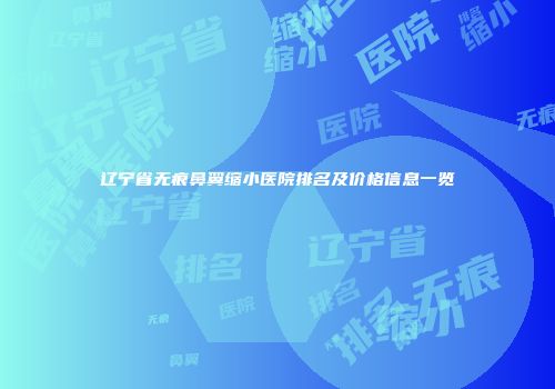 辽宁省无痕鼻翼缩小医院排名及价格信息一览