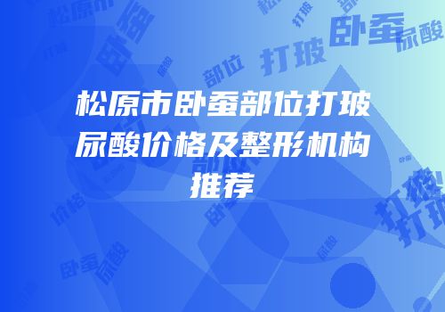 松原市卧蚕部位打玻尿酸价格及整形机构推荐
