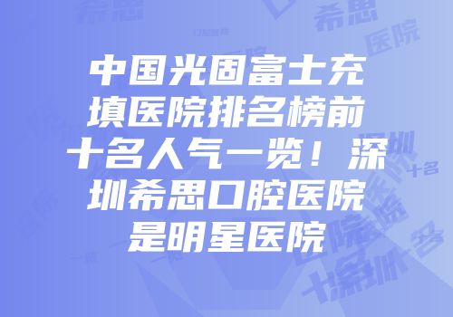 中国光固富士充填医院排名榜前十名人气一览！深圳希思口腔医院是明星医院