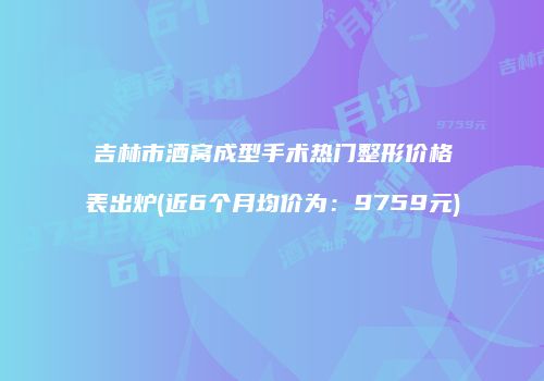 吉林市酒窝成型手术热门整形价格表出炉(近6个月均价为：9759元)