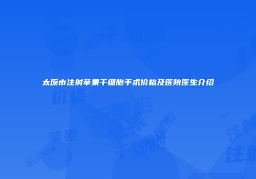 太原市注射苹果干细胞手术价格及医院医生介绍
