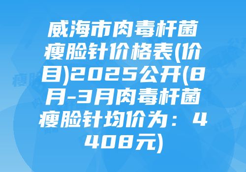 威海市肉毒杆菌瘦脸针价格表(价目)2025公开(8月-3月肉毒杆菌瘦脸针均价为：4408元)