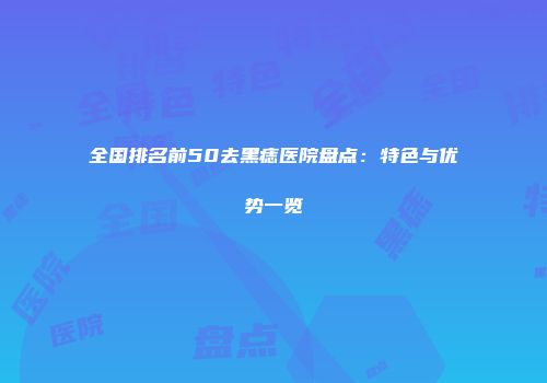 全国排名前50去黑痣医院盘点：特色与优势一览