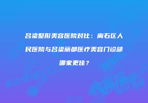 吕梁整形美容医院对比：离石区人民医院与吕梁丽都医疗美容门诊部哪家更佳？
