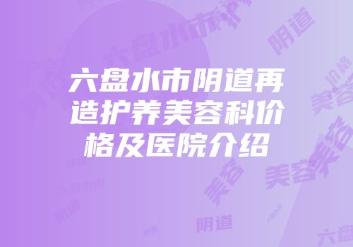 六盘水市阴道再造护养美容科价格及医院介绍