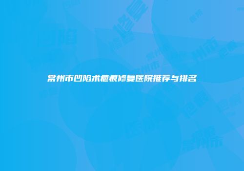 常州市凹陷术疤痕修复医院推荐与排名