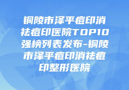 铜陵市泽平痘印消祛痘印医院TOP10强榜列表发布-铜陵市泽平痘印消祛痘印整形医院
