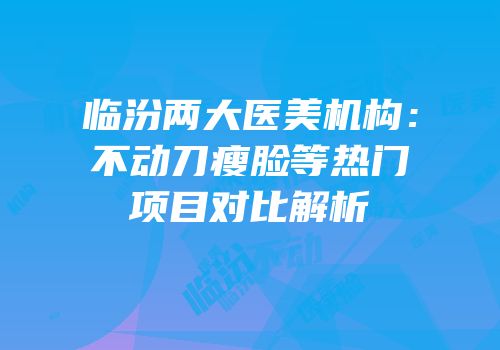 临汾两大医美机构：不动刀瘦脸等热门项目对比解析