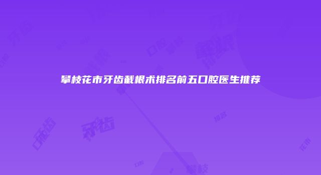 攀枝花市牙齿截根术排名前五口腔医生推荐