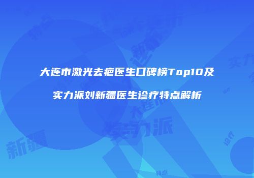 大连市激光去疤医生口碑榜Top10及实力派刘新疆医生诊疗特点解析