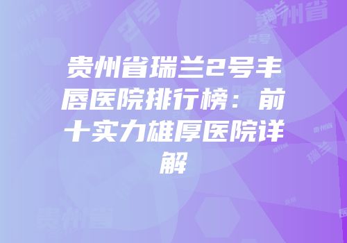 贵州省瑞兰2号丰唇医院排行榜：前十实力雄厚医院详解