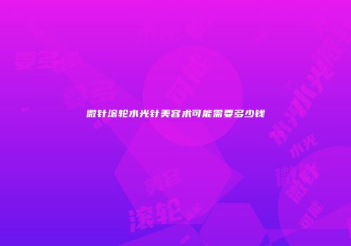 微针滚轮水光针美容术可能需要多少钱