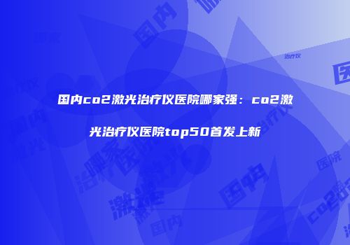 国内co2激光治疗仪医院哪家强：co2激光治疗仪医院top50首发上新