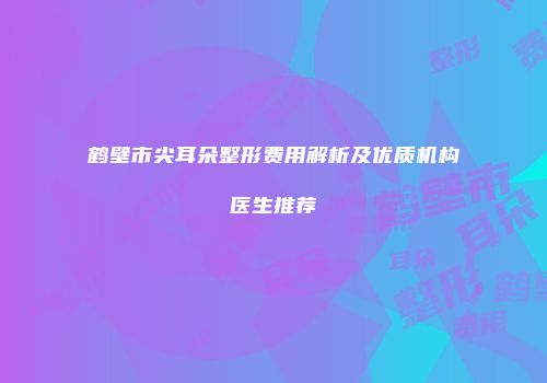鹤壁市尖耳朵整形费用解析及优质机构医生推荐