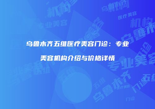 乌鲁木齐五维医疗美容门诊：专业美容机构介绍与价格详情