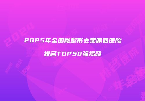 2025年全国微整形去黑眼圈医院排名TOP50强揭晓
