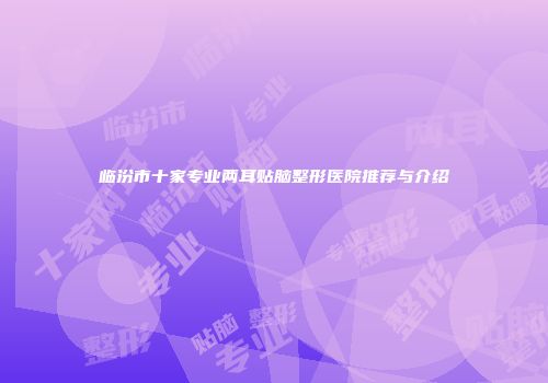 临汾市十家专业两耳贴脑整形医院推荐与介绍